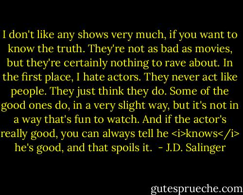 I don't like any shows very much, if you want to know the truth. They're not as bad as movies, but they're certainly nothing to rave about. In the first place, I hate actors. They never act like people. They just think they do. Some of the good ones do, in a very slight way, but it's not in a way that's fun to watch. And if the actor's really good, you can always tell he <i>knows</i> he's good, and that spoils it.  - J.D. Salinger