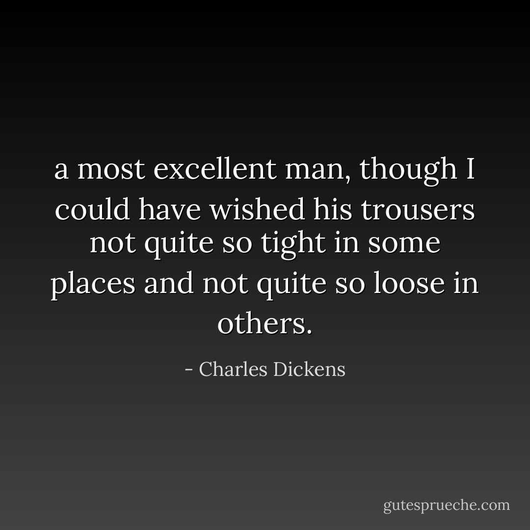 a most excellent man, though I could have wished his trousers not quite so tight in some places and not quite so loose in others. - Charles Dickens
