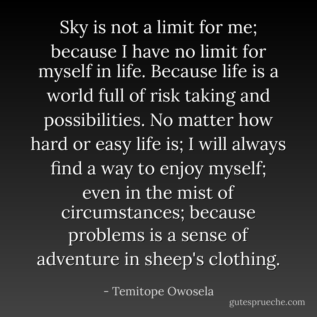 Sky is not a limit for me; because I have no limit for myself in life. Because life is a world full of risk taking and possibilities. No matter how hard or easy life is; I will always find a way to enjoy myself; even in the mist of circumstances; because problems is a sense of adventure in sheep's clothing. - Temitope Owosela