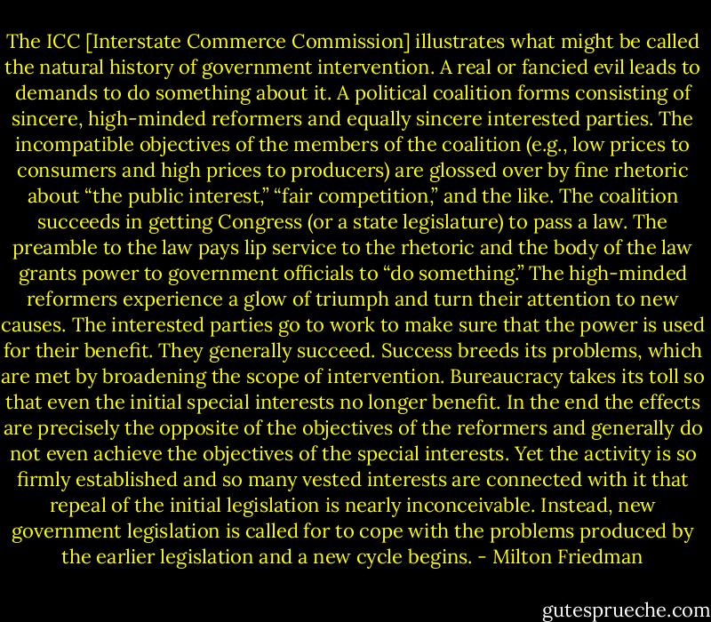 The ICC [Interstate Commerce Commission] illustrates what might be called the natural history of government intervention. A real or fancied evil leads to demands to do something about it. A political coalition forms consisting of sincere, high-minded reformers and equally sincere interested parties. The incompatible objectives of the members of the coalition (e.g., low prices to consumers and high prices to producers) are glossed over by fine rhetoric about “the public interest,” “fair competition,” and the like. The coalition succeeds in getting Congress (or a state legislature) to pass a law. The preamble to the law pays lip service to the rhetoric and the body of the law grants power to government officials to “do something.” The high-minded reformers experience a glow of triumph and turn their attention to new causes. The interested parties go to work to make sure that the power is used for their benefit. They generally succeed. Success breeds its problems, which are met by broadening the scope of intervention. Bureaucracy takes its toll so that even the initial special interests no longer benefit. In the end the effects are precisely the opposite of the objectives of the reformers and generally do not even achieve the objectives of the special interests. Yet the activity is so firmly established and so many vested interests are connected with it that repeal of the initial legislation is nearly inconceivable. Instead, new government legislation is called for to cope with the problems produced by the earlier legislation and a new cycle begins. - Milton Friedman