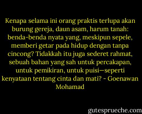 Kenapa selama ini orang praktis terlupa akan burung gereja, daun asam, harum tanah: benda-benda nyata yang, meskipun sepele, memberi getar pada hidup dengan tanpa cincong? Tidakkah itu juga sederet rahmat, sebuah bahan yang sah untuk percakapan, untuk pemikiran, untuk puisi—seperti kenyataan tentang cinta dan mati? - Goenawan Mohamad