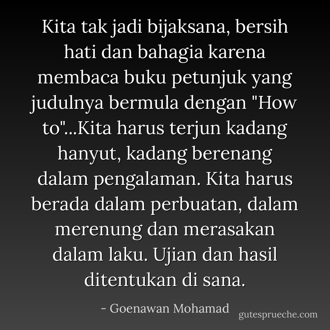 Kita tak jadi bijaksana, bersih hati dan bahagia karena membaca buku petunjuk yang judulnya bermula dengan "How to"...Kita harus terjun kadang hanyut, kadang berenang dalam pengalaman. Kita harus berada dalam perbuatan, dalam merenung dan merasakan dalam laku. Ujian dan hasil ditentukan di sana. - Goenawan Mohamad