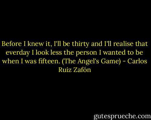 Before I knew it, I'll be thirty and I'll realise that everday I look less the person I wanted to be when I was fifteen. (The Angel's Game) - Carlos Ruiz Zafón
