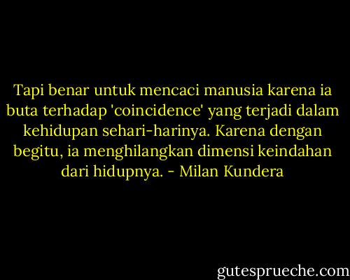 Tapi benar untuk mencaci manusia karena ia buta terhadap 'coincidence' yang terjadi dalam kehidupan sehari-harinya. Karena dengan begitu, ia menghilangkan dimensi keindahan dari hidupnya. - Milan Kundera