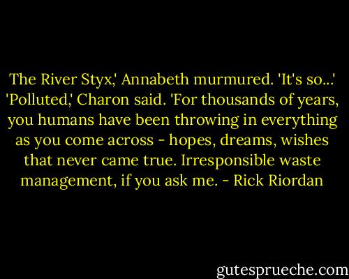The River Styx,' Annabeth murmured. 'It's so...'<br />'Polluted,' Charon said. 'For thousands of years, you humans have been throwing in everything as you come across - hopes, dreams, wishes that never came true. Irresponsible waste management, if you ask me. - Rick Riordan