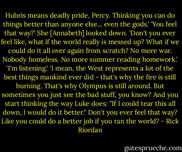 Hubris means deadly pride, Percy. Thinking you can do things better than anyone else... even the gods.'<br />'You feel that way?'<br />She [Annabeth] looked down. 'Don't you ever feel like, what if the world really is messed up? What if we could do it all over again from scratch? No more war. Nobody homeless. No more summer reading homework.'<br />'I'm listening.'<br />'I mean, the West represents a lot of the best things mankind ever did - that's why the fire is still burning. That's why Olympus is still around. But sometimes you just see the bad stuff, you know? And you start thinking the way Luke does: "If I could tear this all down, I would do it better." Don't you ever feel that way? Like you could do a better job if you ran the world? - Rick Riordan