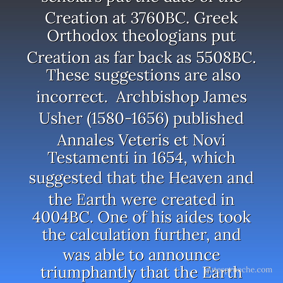 Current theories on the creation of the Universe state that, if it were created at all and didn't just start, as it were, unofficially, it came to being between ten and twenty thousand million years ago. By the same token the earth itself is generally supposed to be about four and a half thousand million years old.<br /><br />These dates are incorrect.<br /><br />Medieval Jewish scholars put the date of the Creation at 3760BC. Greek Orthodox theologians put Creation as far back as 5508BC.<br /><br />These suggestions are also incorrect.<br /><br />Archbishop James Usher (1580-1656) published Annales Veteris et Novi Testamenti in 1654, which suggested that the Heaven and the Earth were created in 4004BC. One of his aides took the calculation further, and was able to announce triumphantly that the Earth was created on Sunday the 21st of October, 4004BC, at exactly 9.00 a.m., because God liked to get work done early in the morning while he was feeling fresh.<br /><br />This too was incorrect. By almost a quarter of an hour.<br /><br />The whole business with the fossilized dinosaur skeletons was a joke the paleontologists haven't seen yet. - Terry Pratchett