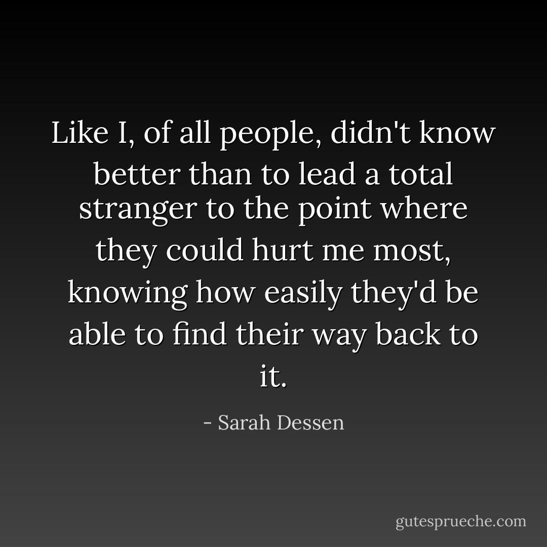 Like I, of all people, didn't know better than to lead a total stranger to the point where they could hurt me most, knowing how easily they'd be able to find their way back to it. - Sarah Dessen