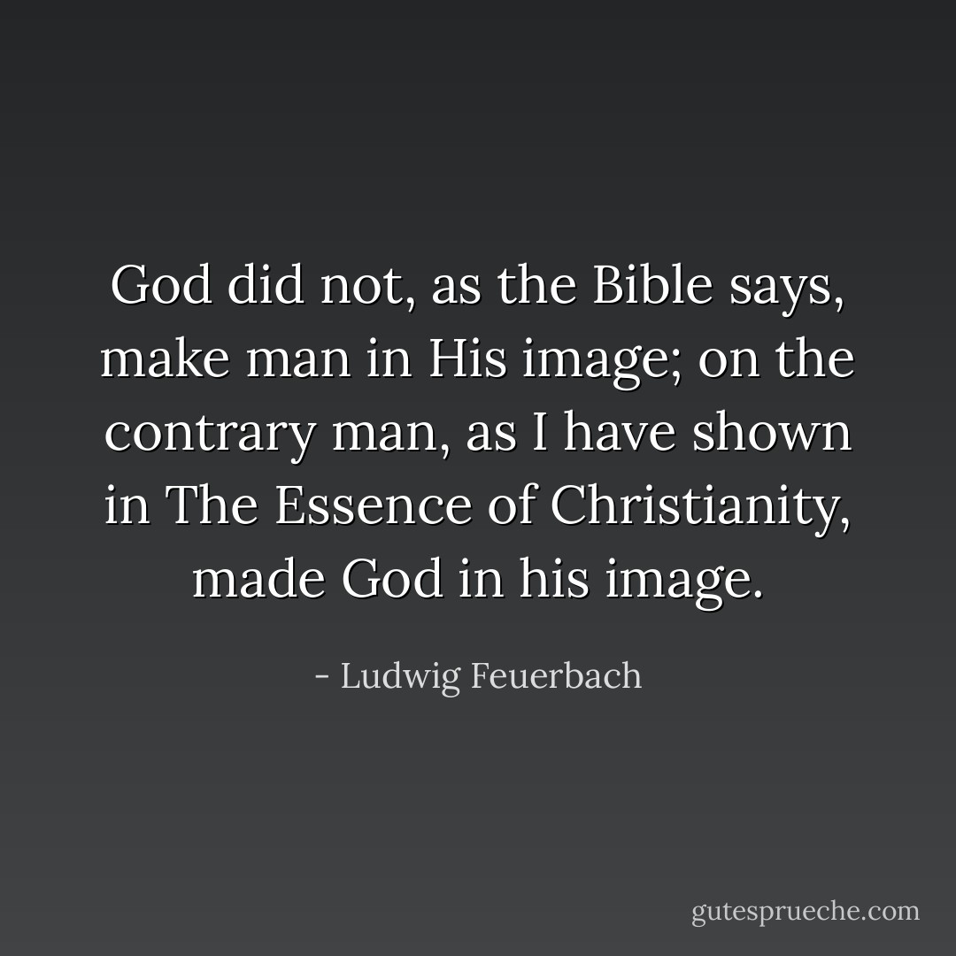 God did not, as the Bible says, make man in His image; on the contrary man, as I have shown in <i>The Essence of Christianity</i>, made God in his image. - Ludwig Feuerbach