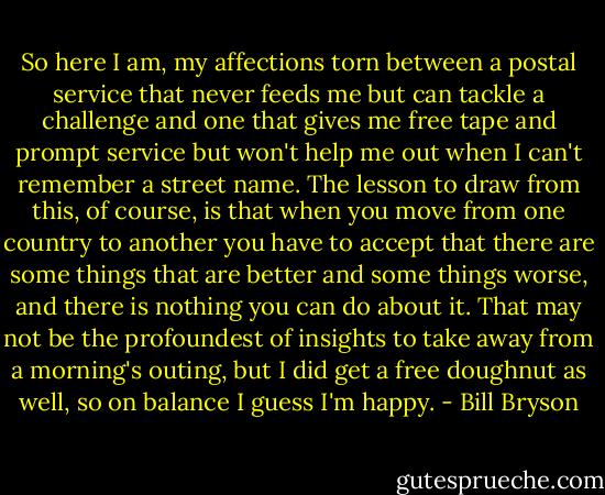 So here I am, my affections torn between a postal service that never feeds me but can tackle a challenge and one that gives me free tape and prompt service but won't help me out when I can't remember a street name. The lesson to draw from this, of course, is that when you move from one country to another you have to accept that there are some things that are better and some things worse, and there is nothing you can do about it. That may not be the profoundest of insights to take away from a morning's outing, but I did get a free doughnut as well, so on balance I guess I'm happy. - Bill Bryson
