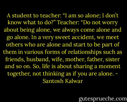 A student to teacher: “I am so alone; I don’t know what to do?” Teacher: “Do not worry about being alone, we always come alone and go alone. In a very sweet accident, we meet others who are alone and start to be part of them in various forms of relationships such as friends, husband, wife, mother, father, sister and so on. So, life is about sharing a moment together, not thinking as if you are alone. - Santosh Kalwar