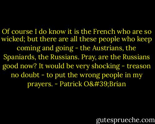 Of course I do know it is the French who are so wicked; but there are all these people who keep coming and going - the Austrians, the Spaniards, the Russians. Pray, are the Russians good now? It would be very shocking - treason no doubt - to put the wrong people in my prayers. - Patrick O'Brian