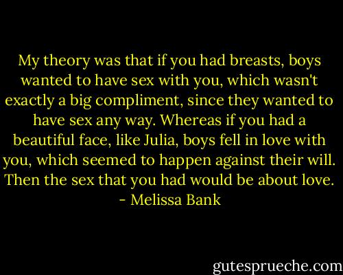 My theory was that if you had breasts, boys wanted to have sex with you, which wasn't exactly a big compliment, since they wanted to have sex any way. Whereas if you had a beautiful face, like Julia, boys fell in love with you, which seemed to happen against their will. Then the sex that you had would be about love. - Melissa Bank