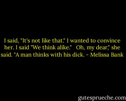 I said, "It's not like that." I wanted to convince her. I said "We think alike." <br /><br />Oh, my dear," she said. "A man thinks with his dick. - Melissa Bank