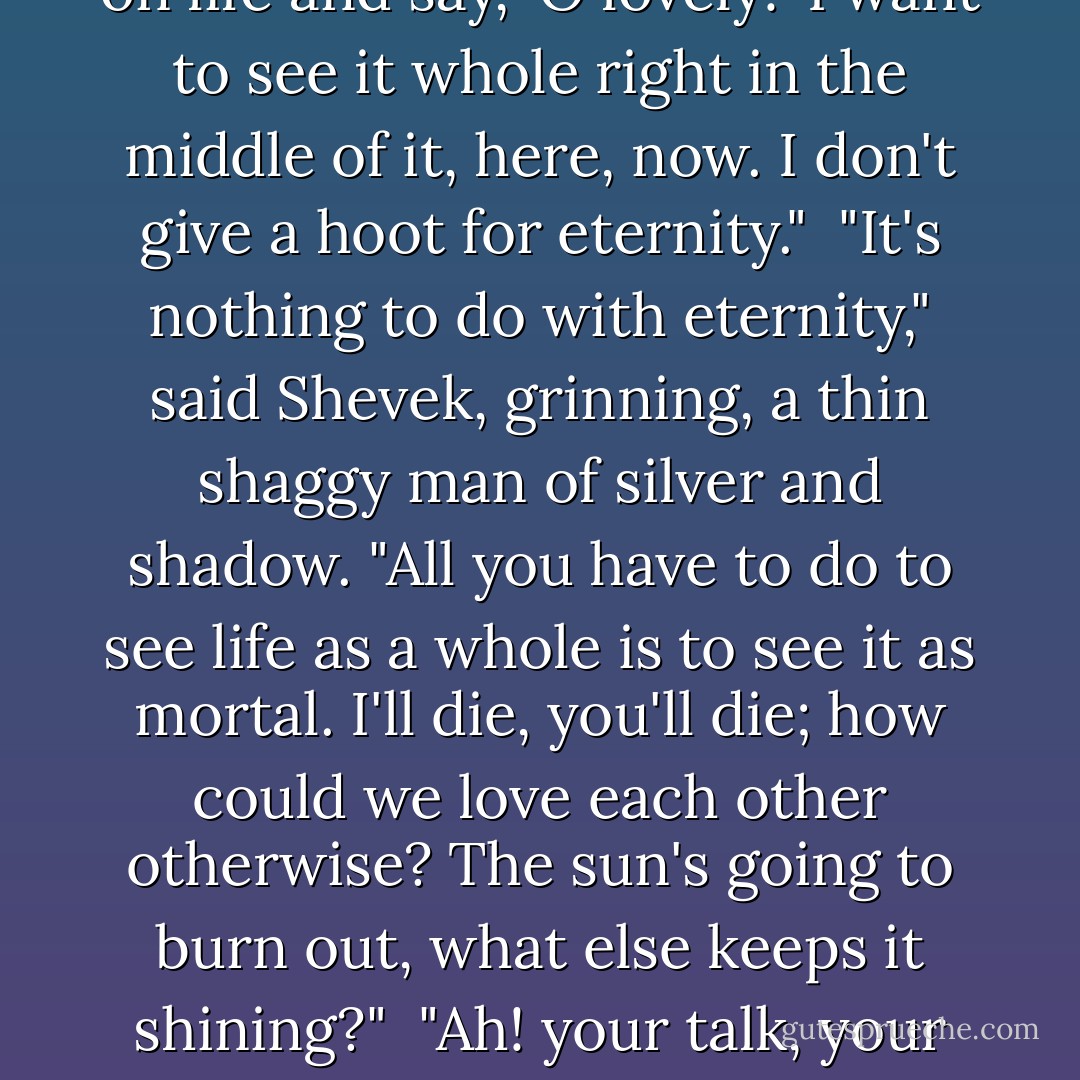If you can see a thing whole," he said, "it seems that it's always beautiful. Planets, lives. . . . But close up, a world's all dirt and rocks. And day to day, life's a hard job, you get tired, you loose the pattern. You need distance, interval. The way to see how beautiful earth is, is to see it from the moon. The way to see how beautiful life is, is from the vantage point of death."<br /> "That's all right for Urras. Let it stay off there and be the moon-I don't want it! But I am not going to stand up on a gravestone and look down on life and say, 'O lovely!' I want to see it whole right in the middle of it, here, now. I don't give a hoot for eternity."<br /> "It's nothing to do with eternity," said Shevek, grinning, a thin shaggy man of silver and shadow. "All you have to do to see life as a whole is to see it as mortal. I'll die, you'll die; how could we love each other otherwise? The sun's going to burn out, what else keeps it shining?"<br /> "Ah! your talk, your damned philosophy!"<br /> "Talk? It's not talk. It's not reason. It's hand's touch. I touch the wholeness, I hold it. Which is moonlight, which is Takver? How shall I fear death? When I hold it, when I hold in my hands the light-"<br /> "Don't be propertarian," Takver muttered.<br /> "Dear heart, don't cry."<br /> "I'm not crying. You are. Those are your tears."<br /> "I'm cold. The moonlight's cold."<br /> "Lie down."<br /> A great shiver went through his body as she took him in her arms.<br /> "I'm afraid, Takver," he whispered. - Ursula K. Le Guin