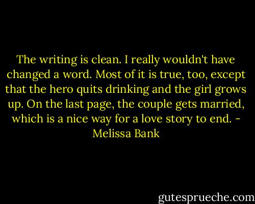 The writing is clean. I really wouldn't have changed a word. Most of it is true, too, except that the hero quits drinking and the girl grows up. On the last page, the couple gets married, which is a nice way for a love story to end. - Melissa Bank