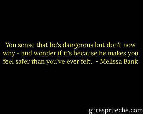 You sense that he's dangerous but don't now why - and wonder if it's because he makes you feel safer than you've ever felt.  - Melissa Bank