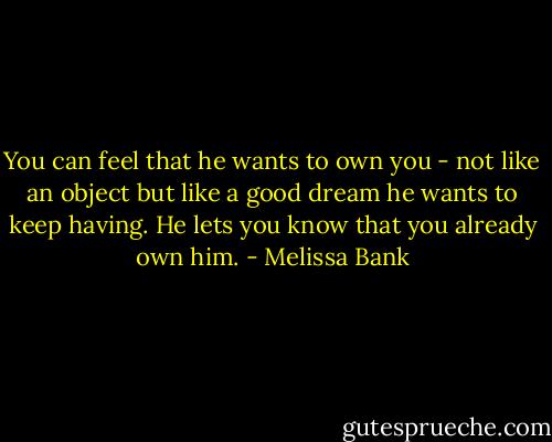 You can feel that he wants to own you - not like an object but like a good dream he wants to keep having. He lets you know that you already own him. - Melissa Bank