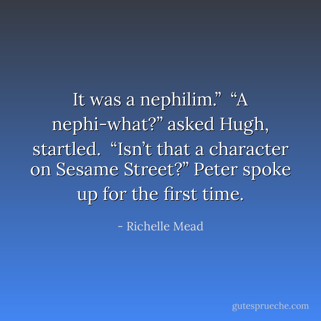 It was a nephilim.”<br /><br />“A nephi-what?” asked Hugh, startled.<br /><br />“Isn’t that a character on Sesame Street?” Peter spoke up for the first time. - Richelle Mead