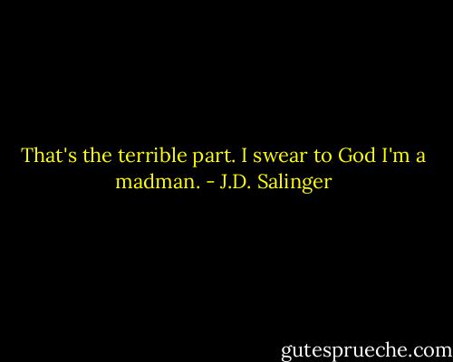 That's the terrible part. I swear to God I'm a madman. - J.D. Salinger