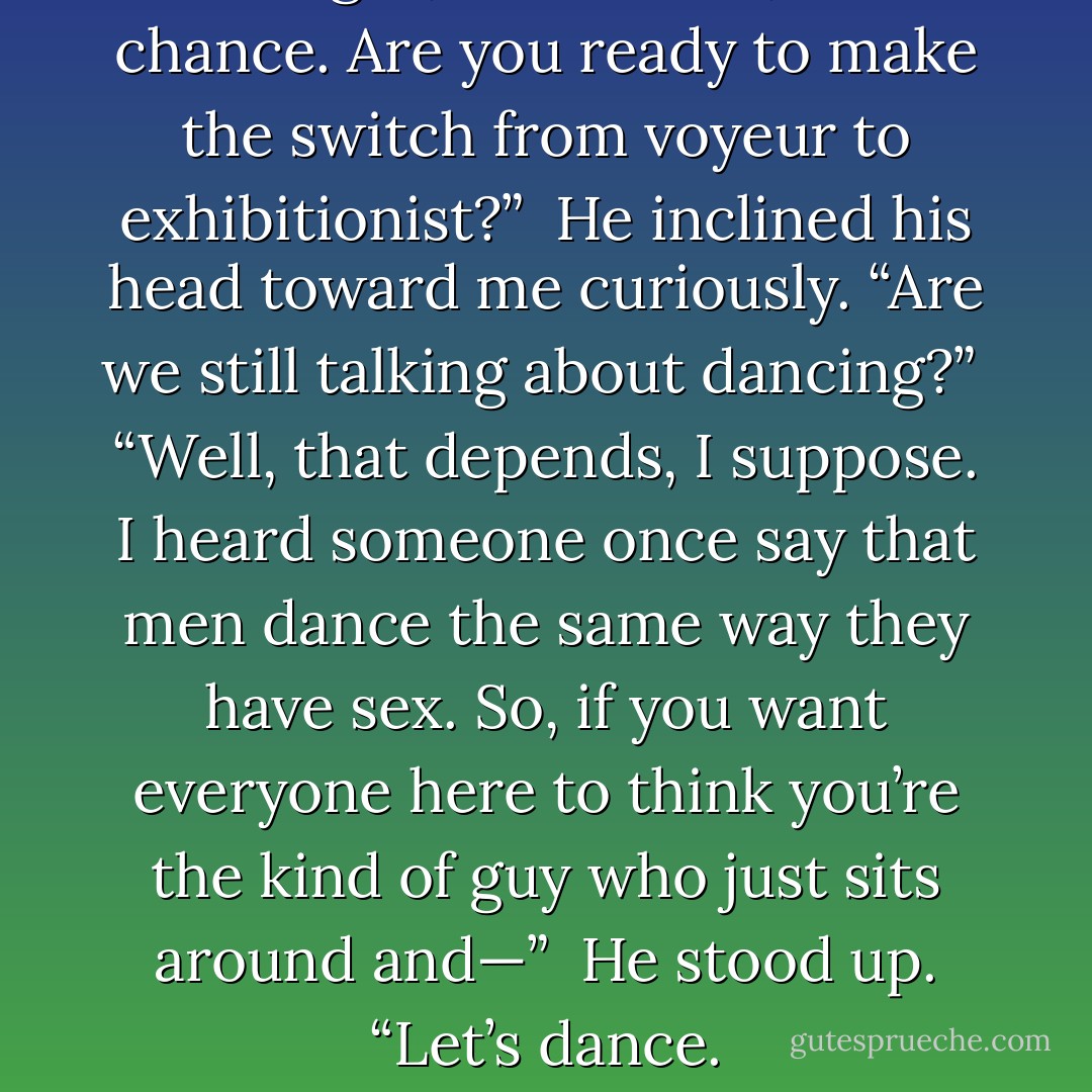 All right, Mortensen, last chance. Are you ready to make the switch from voyeur to exhibitionist?”<br /><br />He inclined his head toward me curiously. “Are we still talking about dancing?”<br /><br />“Well, that depends, I suppose. I heard someone once say that men dance the same way they have sex. So, if you want everyone here to think you’re the kind of guy who just sits around and—”<br /><br />He stood up. “Let’s dance. - Richelle Mead