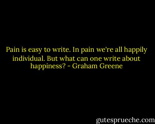 Pain is easy to write. In pain we're all happily individual. But what can one write about happiness? - Graham Greene