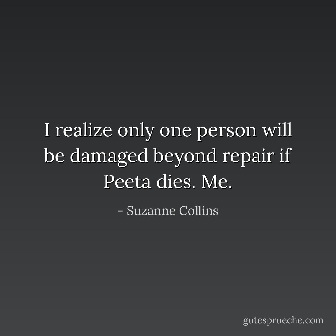 I realize only one person will be damaged beyond repair if Peeta dies. Me. - Suzanne Collins