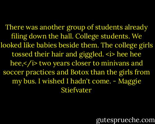 There was another group of students already filing down the hall. College students. We looked like babies beside them. The college girls tossed their hair and giggled. <i> hee hee hee,</i> two years closer to minivans and soccer practices and Botox than the girls from my bus. I wished I hadn't come. - Maggie Stiefvater