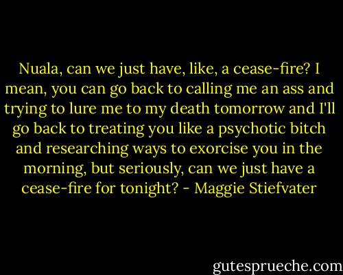 Nuala, can we just have, like, a cease-fire? I mean, you can go back to calling me an ass and trying to lure me to my death tomorrow and I'll go back to treating you like a psychotic bitch and researching ways to exorcise you in the morning, but seriously, can we just have a cease-fire for tonight? - Maggie Stiefvater