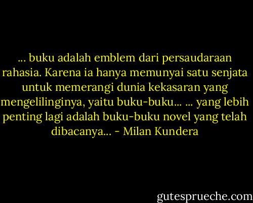 ... buku adalah emblem dari persaudaraan rahasia. Karena ia hanya memunyai satu senjata untuk memerangi dunia kekasaran yang mengelilinginya, yaitu buku-buku...<br />... yang lebih penting lagi adalah buku-buku novel yang telah dibacanya... - Milan Kundera