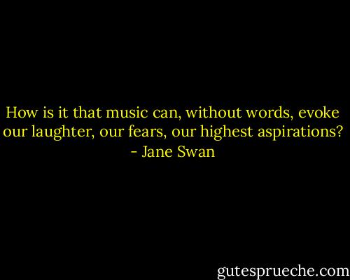 How is it that music can, without words, evoke our laughter, our fears, our highest aspirations? - Jane Swan