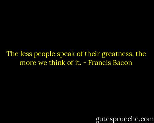 The less people speak of their greatness, the more we think of it. - Francis Bacon