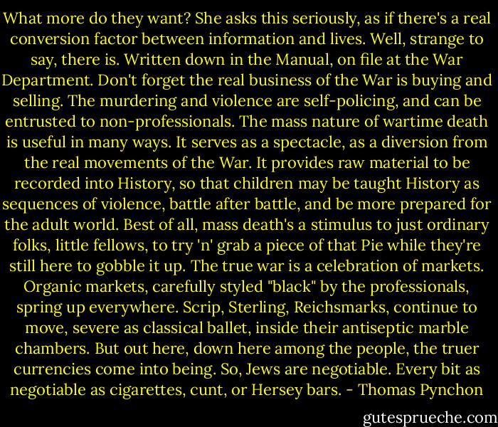 What more do they want? She asks this seriously, as if there's a real conversion factor between information and lives. Well, strange to say, there is. Written down in the Manual, on file at the War Department. Don't forget the real business of the War is buying and selling. The murdering and violence are self-policing, and can be entrusted to non-professionals. The mass nature of wartime death is useful in many ways. It serves as a spectacle, as a diversion from the real movements of the War. It provides raw material to be recorded into History, so that children may be taught History as sequences of violence, battle after battle, and be more prepared for the adult world. Best of all, mass death's a stimulus to just ordinary folks, little fellows, to try 'n' grab a piece of that Pie while they're still here to gobble it up. The true war is a celebration of markets. Organic markets, carefully styled "black" by the professionals, spring up everywhere. Scrip, Sterling, Reichsmarks, continue to move, severe as classical ballet, inside their antiseptic marble chambers. But out here, down here among the people, the truer currencies come into being. So, Jews are negotiable. Every bit as negotiable as cigarettes, cunt, or Hersey bars. - Thomas Pynchon