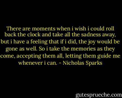 There are moments when i wish i could roll back the clock and take all the sadness away, but i have a feeling that if i did, the joy would be gone as well. So i take the memories as they come, accepting them all, letting them guide me whenever i can. - Nicholas Sparks