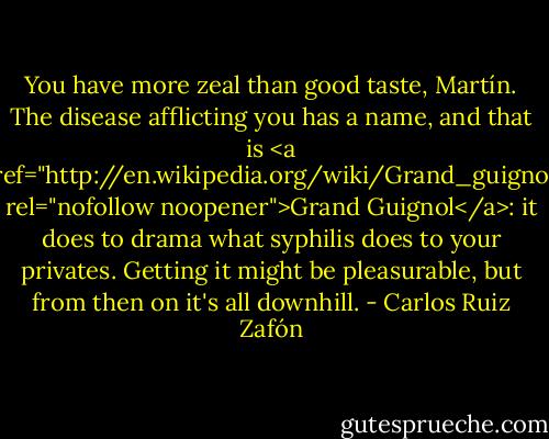 You have more zeal than good taste, Martín. The disease afflicting you has a name, and that is <a href="http://en.wikipedia.org/wiki/Grand_guignol" rel="nofollow noopener">Grand Guignol</a>: it does to drama what syphilis does to your privates. Getting it might be pleasurable, but from then on it's all downhill. - Carlos Ruiz Zafón
