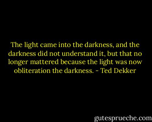 The light came into the darkness, and the darkness did not understand it, but that no longer mattered because the light was now obliteration the darkness. - Ted Dekker