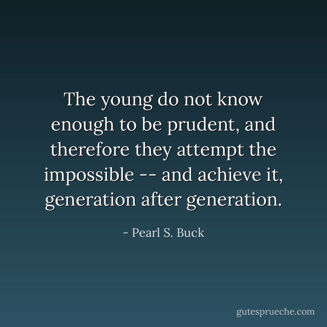 The young do not know enough to be prudent, and therefore they attempt the impossible -- and achieve it, generation after generation. - Pearl S. Buck