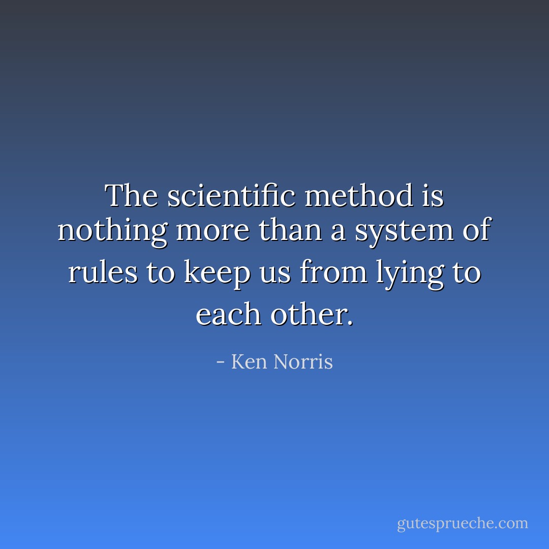The scientific method is nothing more than a system of rules to keep us from lying to each other. - Ken Norris