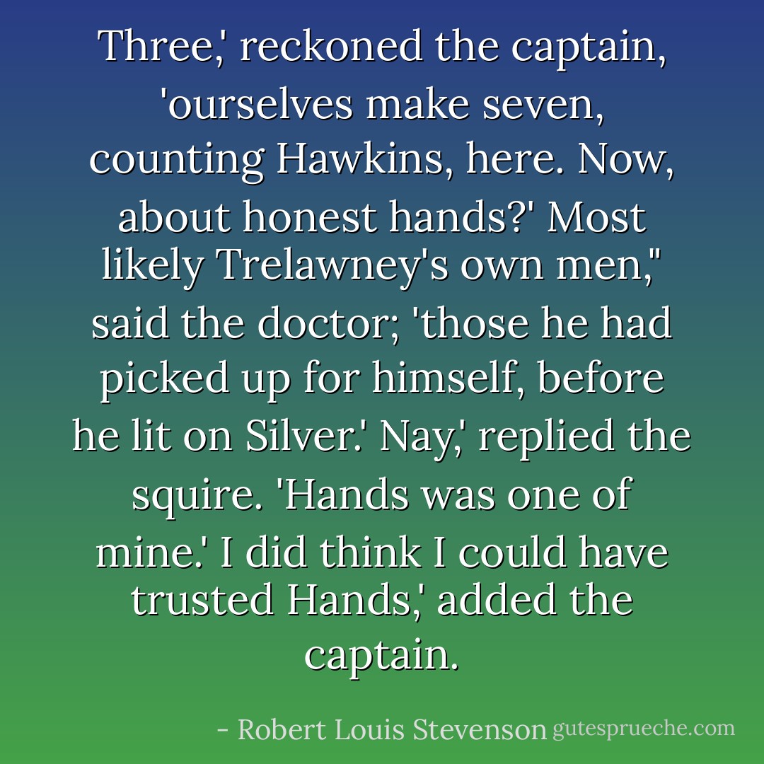 Three,' reckoned the captain, 'ourselves make seven, counting Hawkins, here. Now, about honest hands?'<br />Most likely Trelawney's own men," said the doctor; 'those he had picked up for himself, before he lit on Silver.'<br />Nay,' replied the squire. 'Hands was one of mine.'<br />I did think I could have trusted Hands,' added the captain. - Robert Louis Stevenson