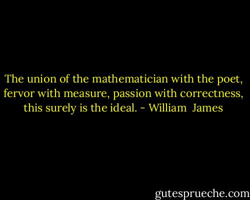 The union of the mathematician with the poet, fervor with measure, passion with correctness, this surely is the ideal. - William  James