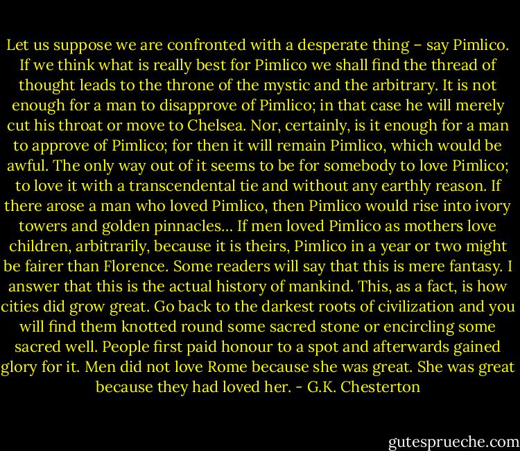 Let us suppose we are confronted with a desperate thing – say Pimlico. If we think what is really best for Pimlico we shall find the thread of thought leads to the throne of the mystic and the arbitrary. It is not enough for a man to disapprove of Pimlico; in that case he will merely cut his throat or move to Chelsea. Nor, certainly, is it enough for a man to approve of Pimlico; for then it will remain Pimlico, which would be awful. The only way out of it seems to be for somebody to love Pimlico; to love it with a transcendental tie and without any earthly reason. If there arose a man who loved Pimlico, then Pimlico would rise into ivory towers and golden pinnacles… If men loved Pimlico as mothers love children, arbitrarily, because it is theirs, Pimlico in a year or two might be fairer than Florence. Some readers will say that this is mere fantasy. I answer that this is the actual history of mankind. This, as a fact, is how cities did grow great. Go back to the darkest roots of civilization and you will find them knotted round some sacred stone or encircling some sacred well. People first paid honour to a spot and afterwards gained glory for it. Men did not love Rome because she was great. She was great because they had loved her. - G.K. Chesterton