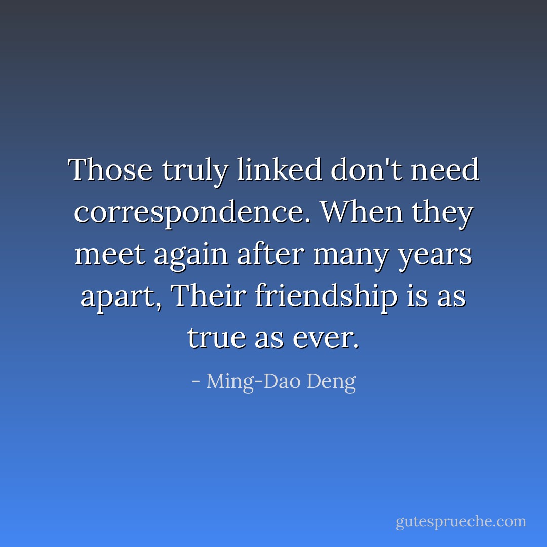 Those truly linked don't need correspondence. When they meet again after many years apart, Their friendship is as true as ever. - Ming-Dao Deng