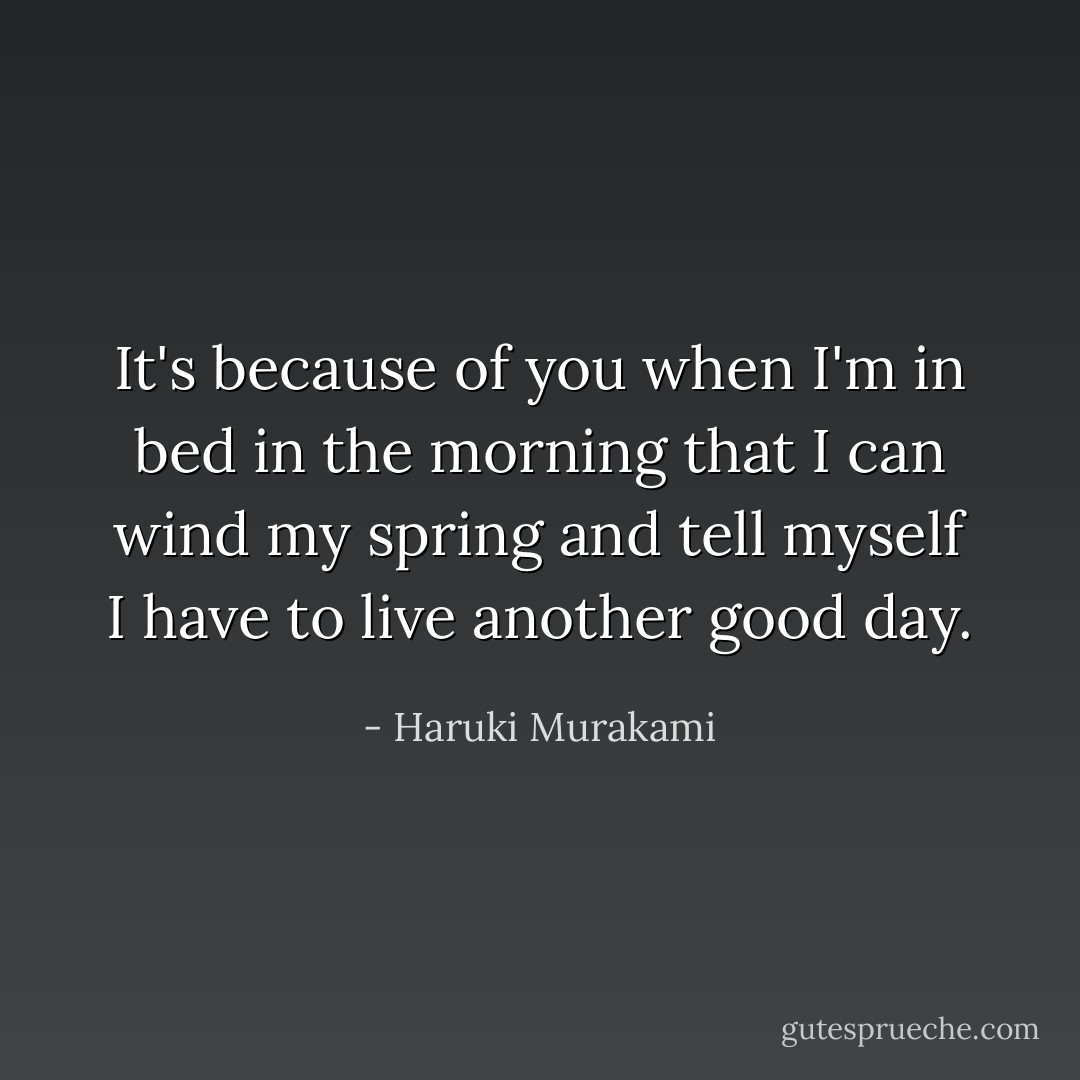 It's because of you when I'm in bed in the morning that I can wind my spring and tell myself I have to live another good day. - Haruki Murakami