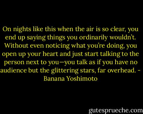 On nights like this when the air is so clear, you end up saying things you ordinarily wouldn’t. Without even noticing what you’re doing, you open up your heart and just start talking to the person next to you—you talk as if you have no audience but the glittering stars, far overhead. - Banana Yoshimoto