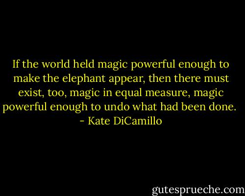 If the world held magic powerful enough to make the elephant appear, then there must exist, too, magic in equal measure, magic powerful enough to undo what had been done.  - Kate DiCamillo