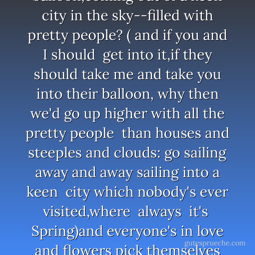 who knows if the moon's<br />a balloon,coming out of a keen city<br />in the sky--filled with pretty people?<br />( and if you and I should<br /><br />get into it,if they<br />should take me and take you into their balloon,<br />why then<br />we'd go up higher with all the pretty people<br /><br />than houses and steeples and clouds:<br />go sailing<br />away and away sailing into a keen <br />city which nobody's ever visited,where<br /><br />always<br /> it's<br /> Spring)and everyone's<br />in love and flowers pick themselves - E.E. Cummings