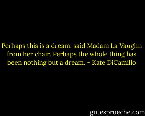 Perhaps this is a dream, said Madam La Vaughn from her chair. Perhaps the whole thing has been nothing but a dream. - Kate DiCamillo