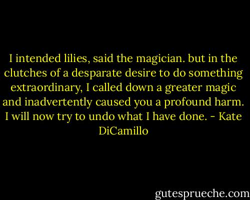 I intended lilies, said the magician. but in the clutches of a desparate desire to do something extraordinary, I called down a greater magic and inadvertently caused you a profound harm. I will now try to undo what I have done. - Kate DiCamillo