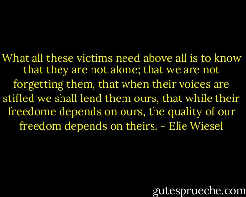 What all these victims need above all is to know that they are not alone; that we are not forgetting them, that when their voices are stifled we shall lend them ours, that while their freedome depends on ours, the quality of our freedom depends on theirs. - Elie Wiesel