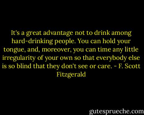 It's a great advantage not to drink among hard-drinking people. You can hold your tongue, and, moreover, you can time any little irregularity of your own so that everybody else is so blind that they don't see or care. - F. Scott Fitzgerald